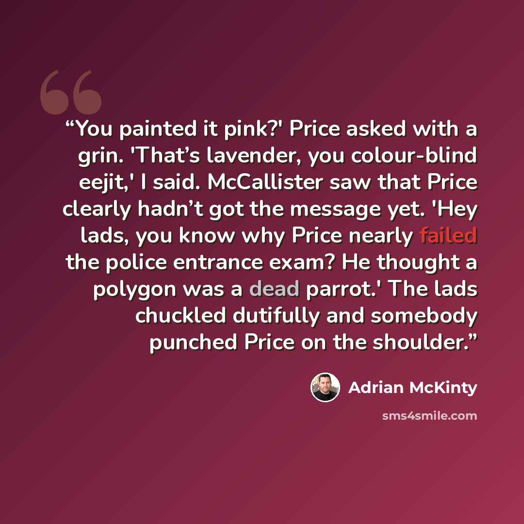 “You painted it pink?' Price asked with a grin. 'That’s lavender, you colour-blind eejit,' I said. McCallister saw that Price clearly hadn’t got the message yet. 'Hey lads, you know why Price nearly failed the police entrance exam? He thought a polygon was a dead parrot.' The lads chuckled…” quote by Adrian McKinty