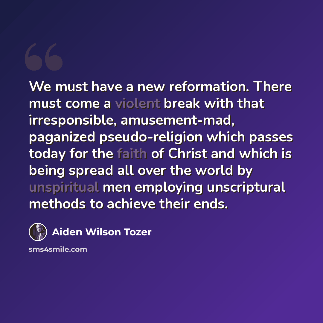 “We must have a new reformation. There must come a violent break with that irresponsible, amusement-mad, paganized pseudo-religion which passes today for the faith of Christ and which is being spread all over the world by unspiritual men employing unscriptural methods to achieve their ends.” quote by Aiden Wilson Tozer