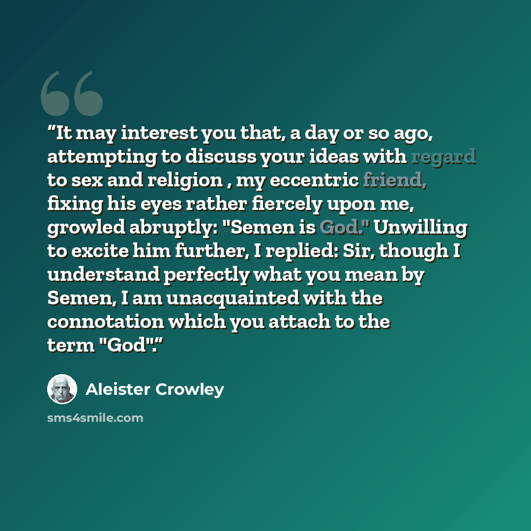 “It may interest you that, a day or so ago, attempting to discuss your ideas with regard to sex and religion , my eccentric friend, fixing his eyes rather fiercely upon me, growled abruptly: "Semen is God." Unwilling to excite him further, I replied: Sir, though I understand perfectly what you mean…” quote by Aleister Crowley