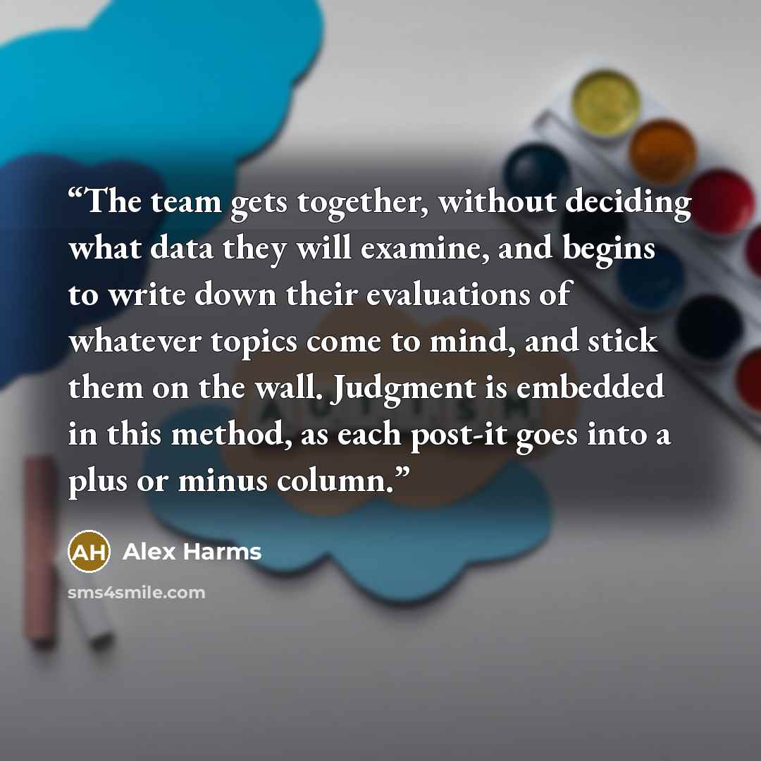 “The team gets together, without deciding what data they will examine, and begins to write down their evaluations of whatever topics come to mind, and stick them on the wall. Judgment is embedded in this method, as each post-it goes into a plus or minus column.” quote by Alex Harms