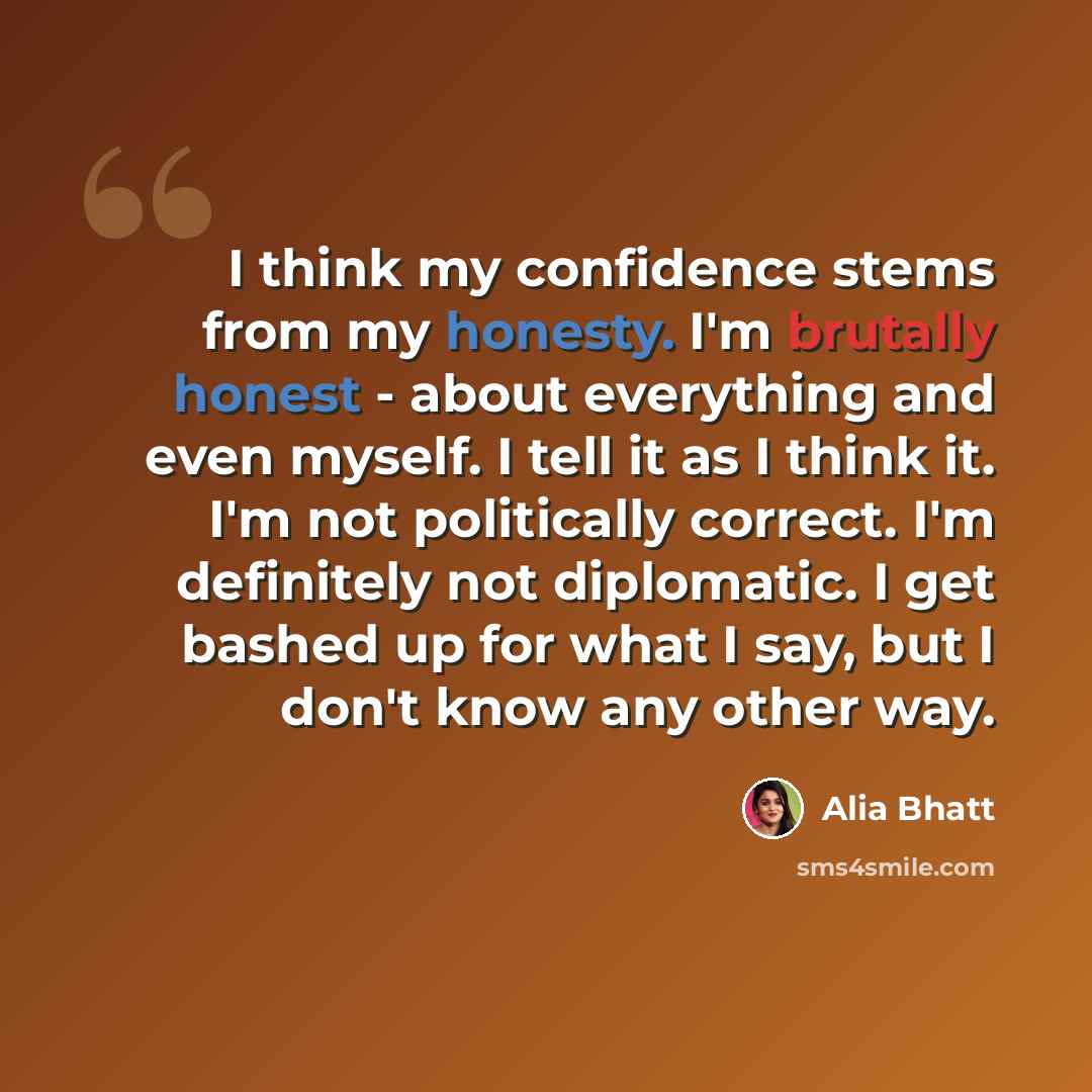 “I think my confidence stems from my honesty. I'm brutally honest - about everything and even myself. I tell it as I think it. I'm not politically correct. I'm definitely not diplomatic. I get bashed up for what I say, but I don't know any other way.” quote by Alia Bhatt