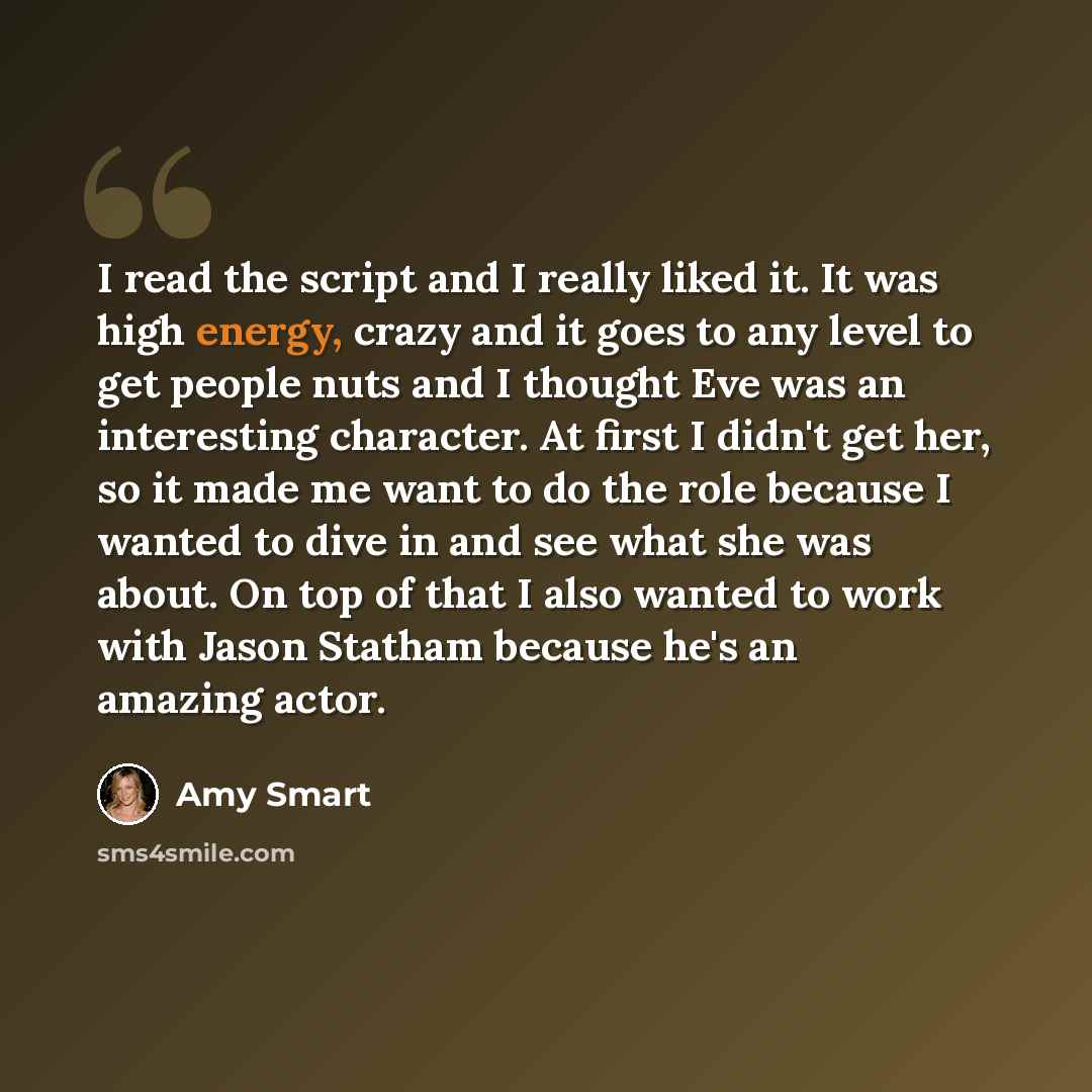 “I read the script and I really liked it. It was high energy, crazy and it goes to any level to get people nuts and I thought Eve was an interesting character. At first I didn't get her, so it made me want to do the role because I wanted to dive in and see what she was about. On top of that I also…” quote by Amy Smart