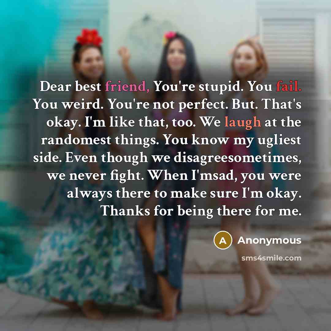 “Dear best friend, You're stupid. You fail. You weird. You're not perfect. But. That's okay. I'm like that, too. We laugh at the randomest things. You know my ugliest side. Even though we disagreesometimes, we never fight. When I'msad, you were always there to make sure I'm okay. Thanks for being…” quote by Anonymous