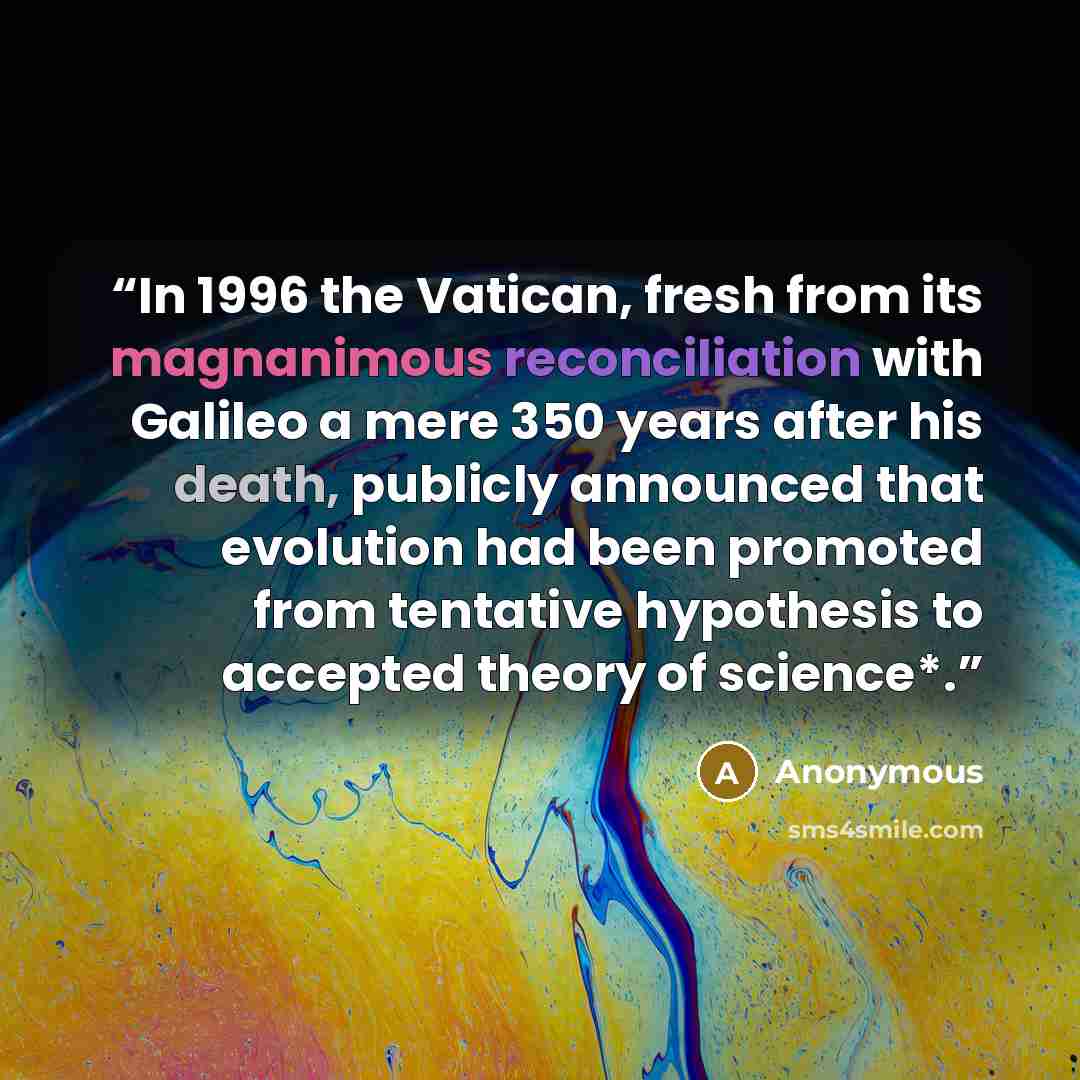 “In 1996 the Vatican, fresh from its magnanimous reconciliation with Galileo a mere 350 years after his death, publicly announced that evolution had been promoted from tentative hypothesis to accepted theory of science*.” quote by Anonymous