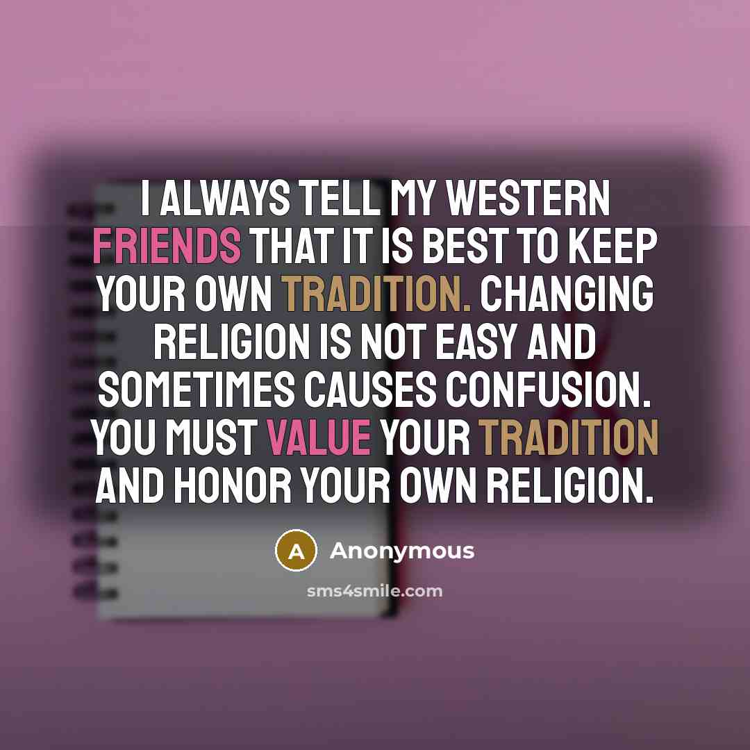 “I always tell my Western friends that it is best to keep your own tradition. Changing religion is not easy and sometimes causes confusion. You must value your tradition and honor your own religion.” quote by Anonymous