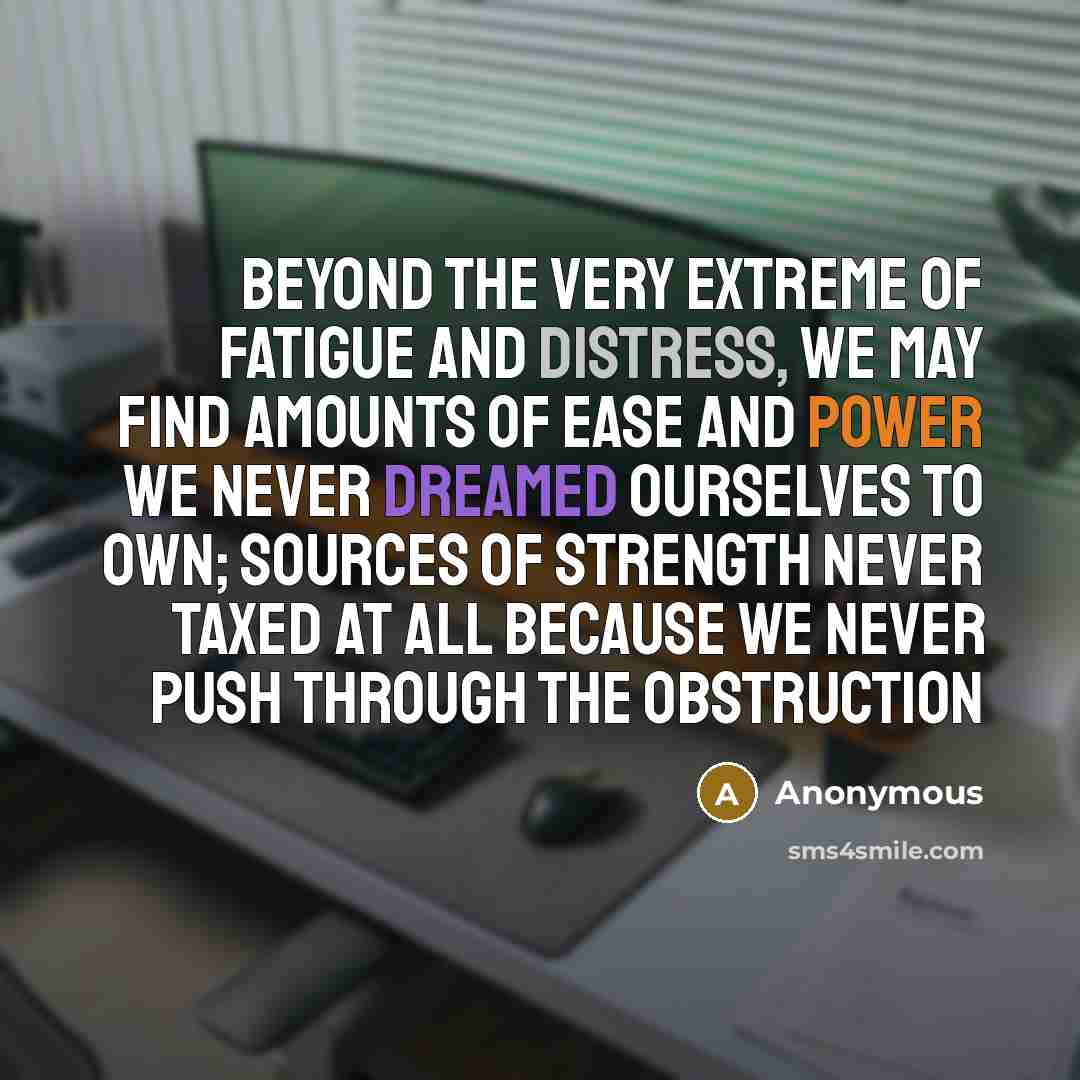 “Beyond the very extreme of fatigue and distress, we may find amounts of ease and power we never dreamed ourselves to own; sources of strength never taxed at all because we never push through the obstruction” quote by Anonymous