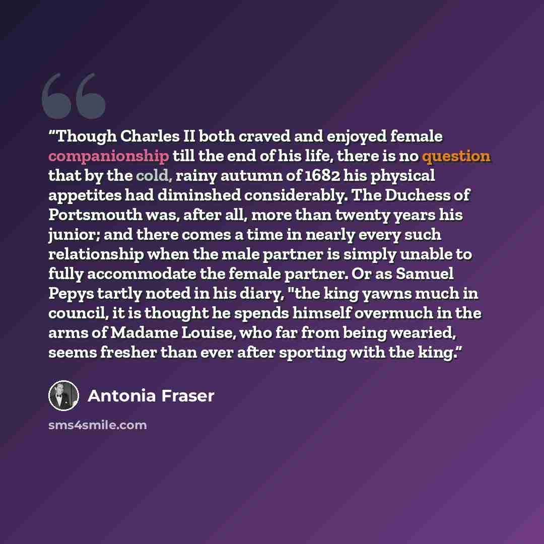 “Though Charles II both craved and enjoyed female companionship till the end of his life, there is no question that by the cold, rainy autumn of 1682 his physical appetites had diminshed considerably. The Duchess of Portsmouth was, after all, more than twenty years his junior; and there comes a…” quote by Antonia Fraser