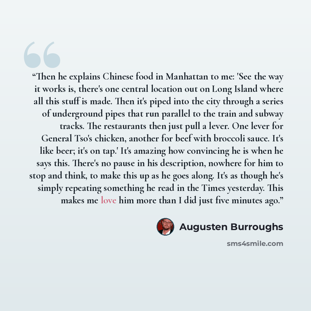 “Then he explains Chinese food in Manhattan to me: 'See the way it works is, there's one central location out on Long Island where all this stuff is made. Then it's piped into the city through a series of underground pipes that run parallel to the train and subway tracks. The restaurants then just…” quote by Augusten Burroughs