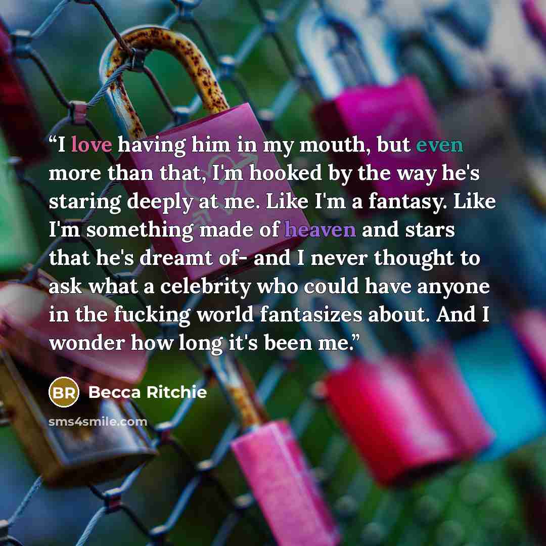 “I love having him in my mouth, but even more than that, I'm hooked by the way he's staring deeply at me. Like I'm a fantasy. Like I'm something made of heaven and stars that he's dreamt of- and I never thought to ask what a celebrity who could have anyone in the fucking world fantasizes about. And…” quote by Becca Ritchie
