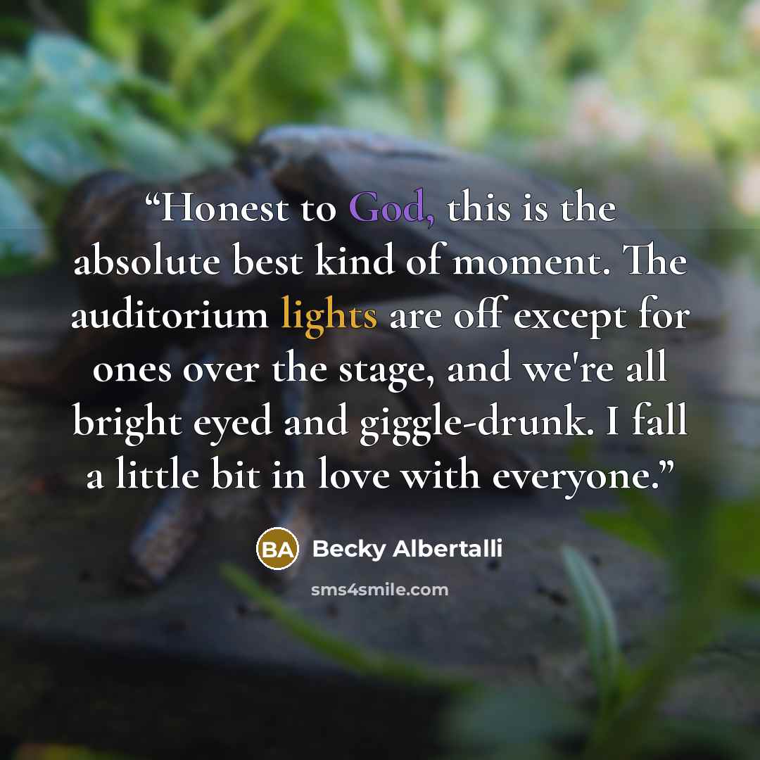 “Honest to God, this is the absolute best kind of moment. The auditorium lights are off except for ones over the stage, and we're all bright eyed and giggle-drunk. I fall a little bit in love with everyone.” quote by Becky Albertalli