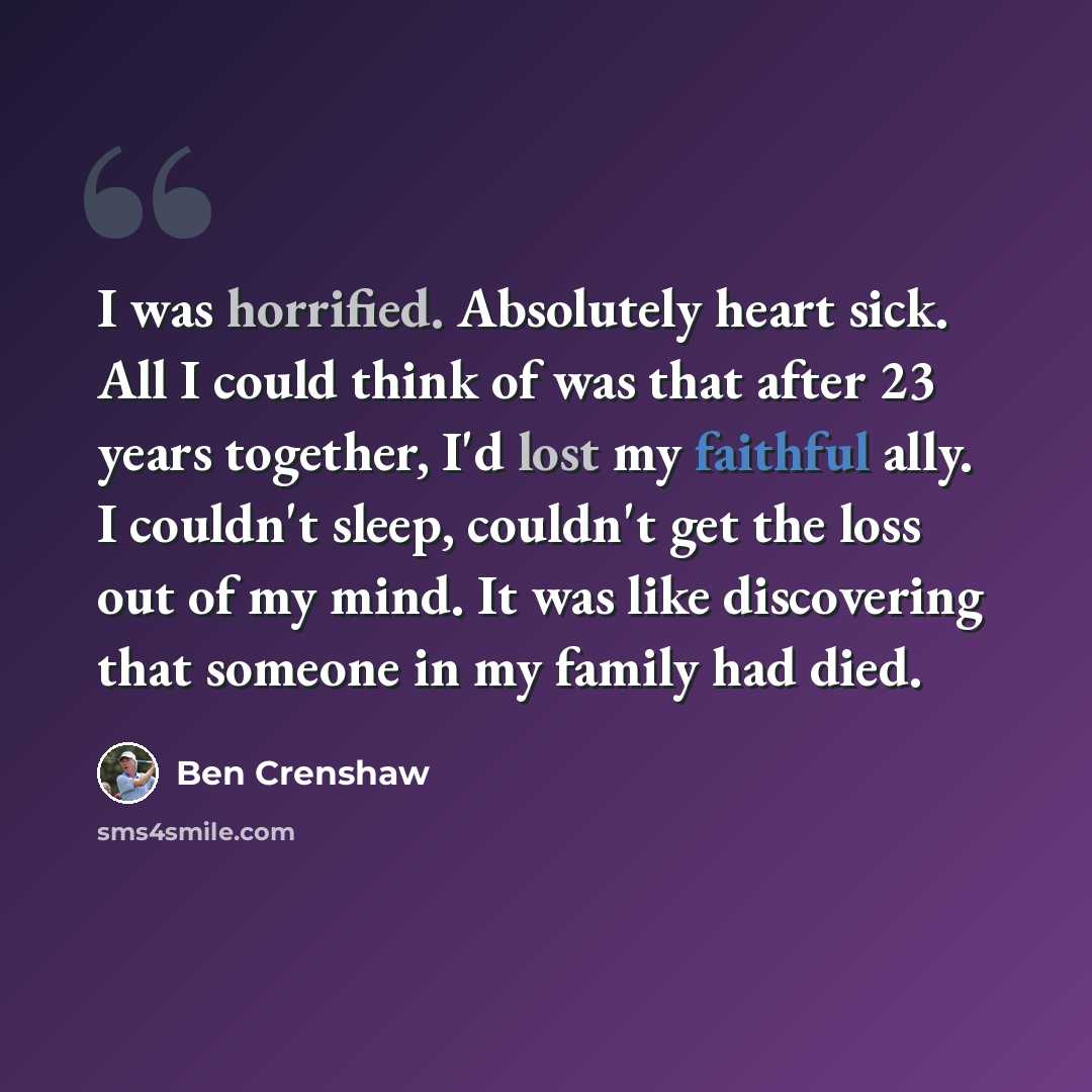 “I was horrified. Absolutely heart sick. All I could think of was that after 23 years together, I'd lost my faithful ally. I couldn't sleep, couldn't get the loss out of my mind. It was like discovering that someone in my family had died.” quote by Ben Crenshaw