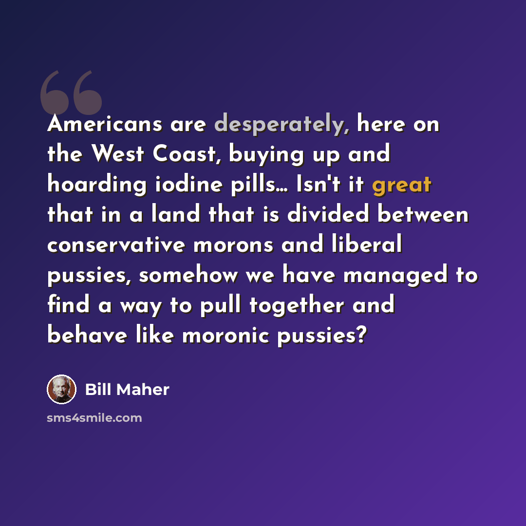 “Americans are desperately, here on the West Coast, buying up and hoarding iodine pills... Isn't it great that in a land that is divided between conservative morons and liberal pussies, somehow we have managed to find a way to pull together and behave like moronic pussies?” quote by Bill Maher
