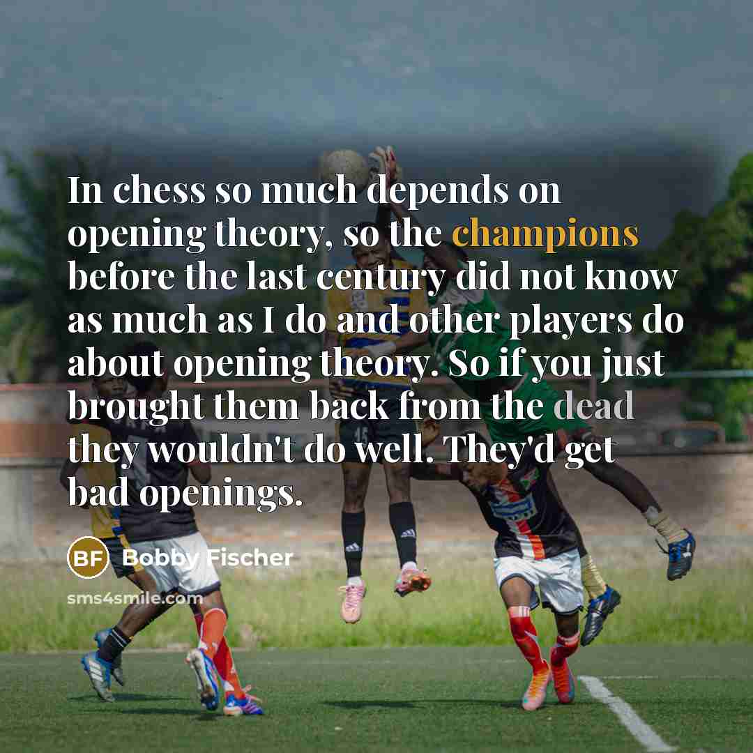 “In chess so much depends on opening theory, so the champions before the last century did not know as much as I do and other players do about opening theory. So if you just brought them back from the dead they wouldn't do well. They'd get bad openings.” quote by Bobby Fischer
