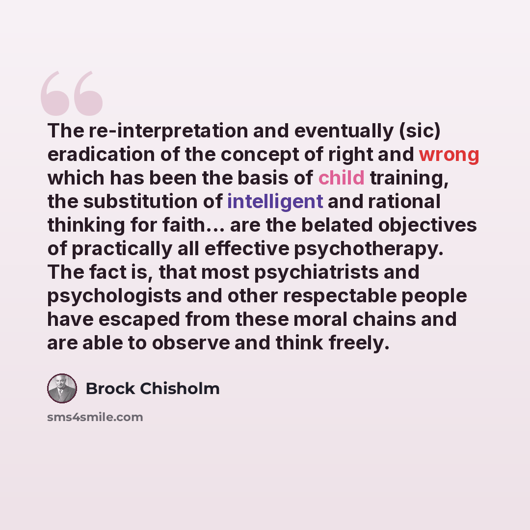 “The re-interpretation and eventually (sic) eradication of the concept of right and wrong which has been the basis of child training, the substitution of intelligent and rational thinking for faith... are the belated objectives of practically all effective psychotherapy. The fact is, that most…” quote by Brock Chisholm