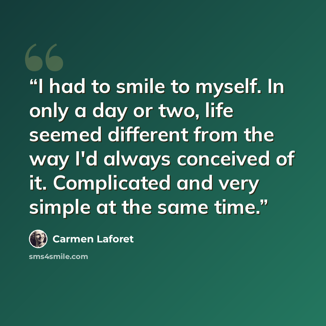 “I had to smile to myself. In only a day or two, life seemed different from the way I'd always conceived of it. Complicated and very simple at the same time.” quote by Carmen Laforet