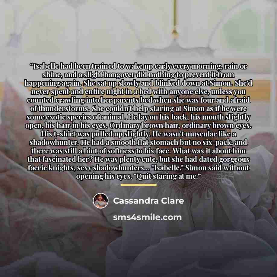 “Isabelle had been trained to wake up early every morning, rain or shine, and a slight hangover did nothing to prevent it from happening again. She sat up slowly and blinked down at Simon. She'd never spent and entire night in a bed with anyone else, unless you counted crawling into her parents bed…” quote by Cassandra Clare
