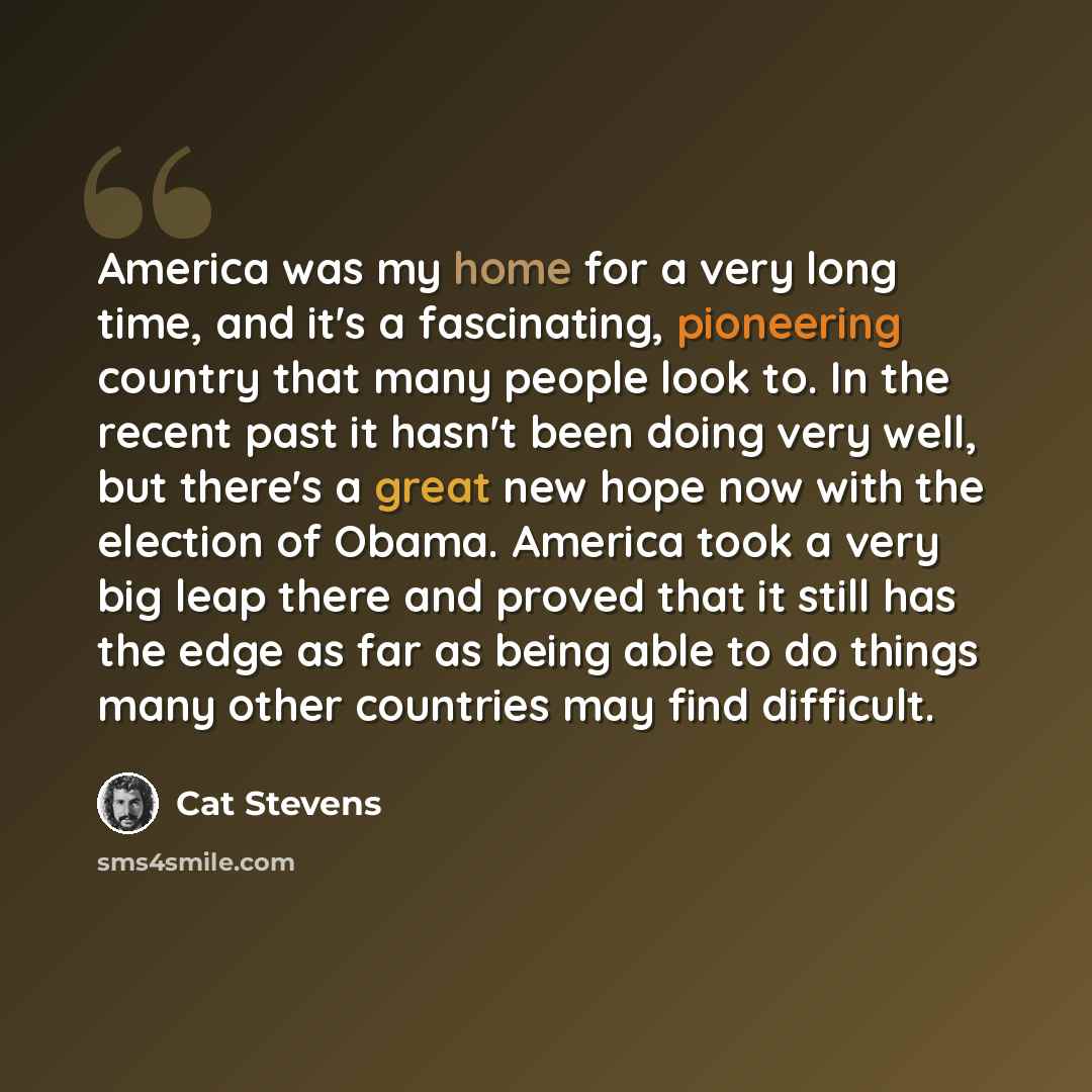 “America was my home for a very long time, and it's a fascinating, pioneering country that many people look to. In the recent past it hasn't been doing very well, but there's a great new hope now with the election of Obama. America took a very big leap there and proved that it still has the edge as…” quote by Cat Stevens