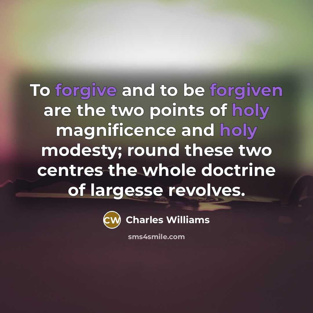 “To forgive and to be forgiven are the two points of holy magnificence and holy modesty; round these two centres the whole doctrine of largesse revolves.” quote by Charles Williams
