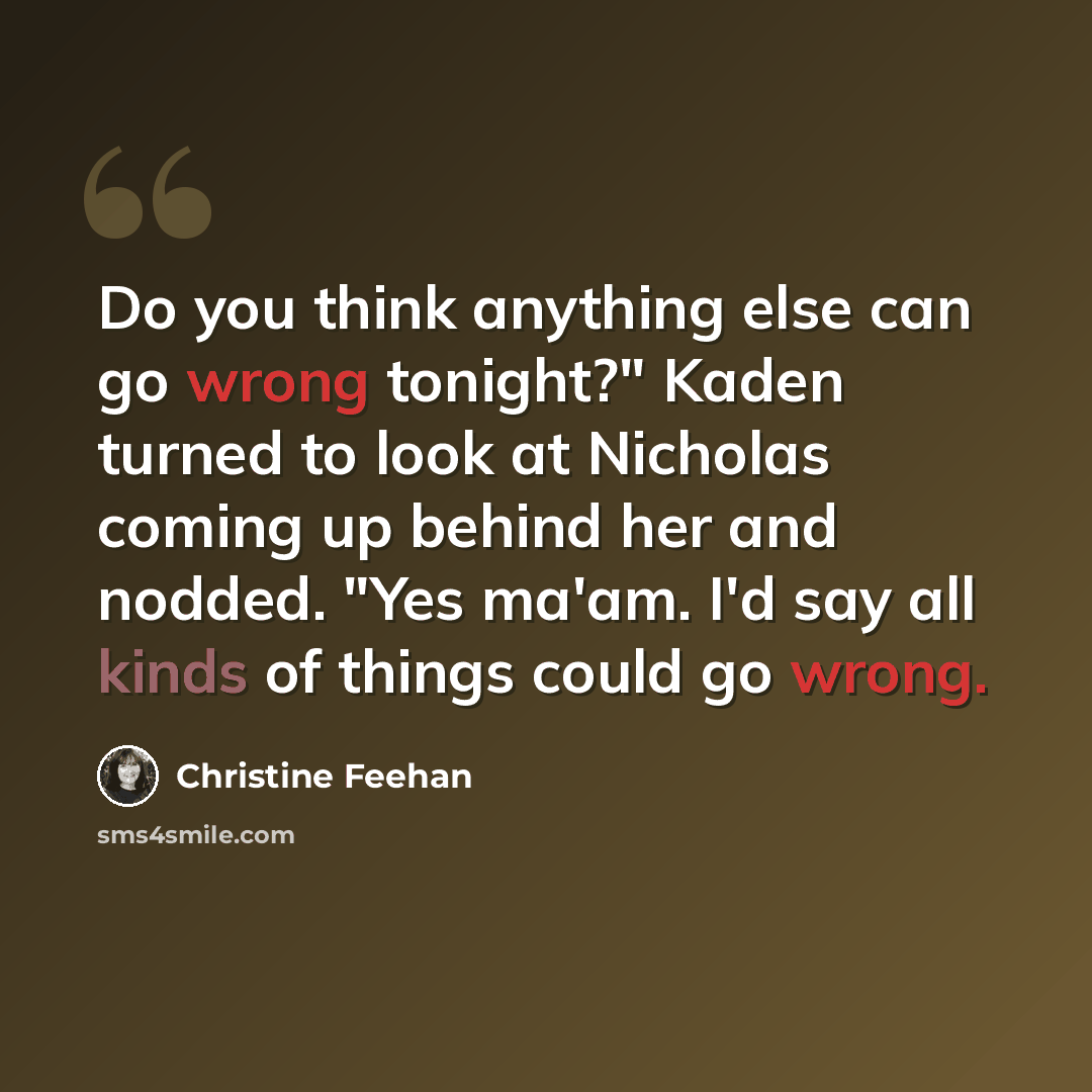 “Do you think anything else can go wrong tonight?" Kaden turned to look at Nicholas coming up behind her and nodded. "Yes ma'am. I'd say all kinds of things could go wrong.” quote by Christine Feehan