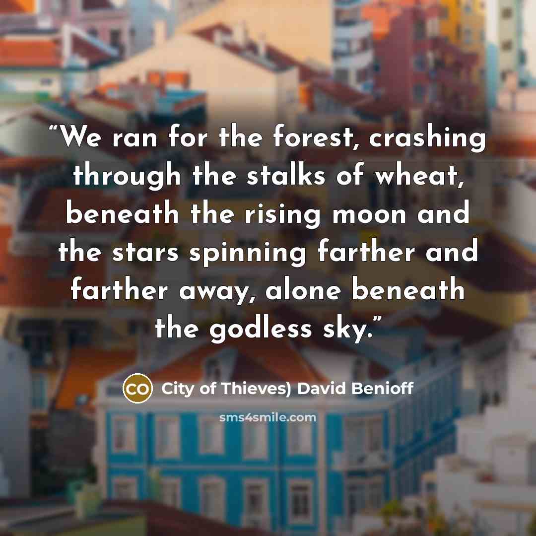 “We ran for the forest, crashing through the stalks of wheat, beneath the rising moon and the stars spinning farther and farther away, alone beneath the godless sky.” quote by City of Thieves) David Benioff