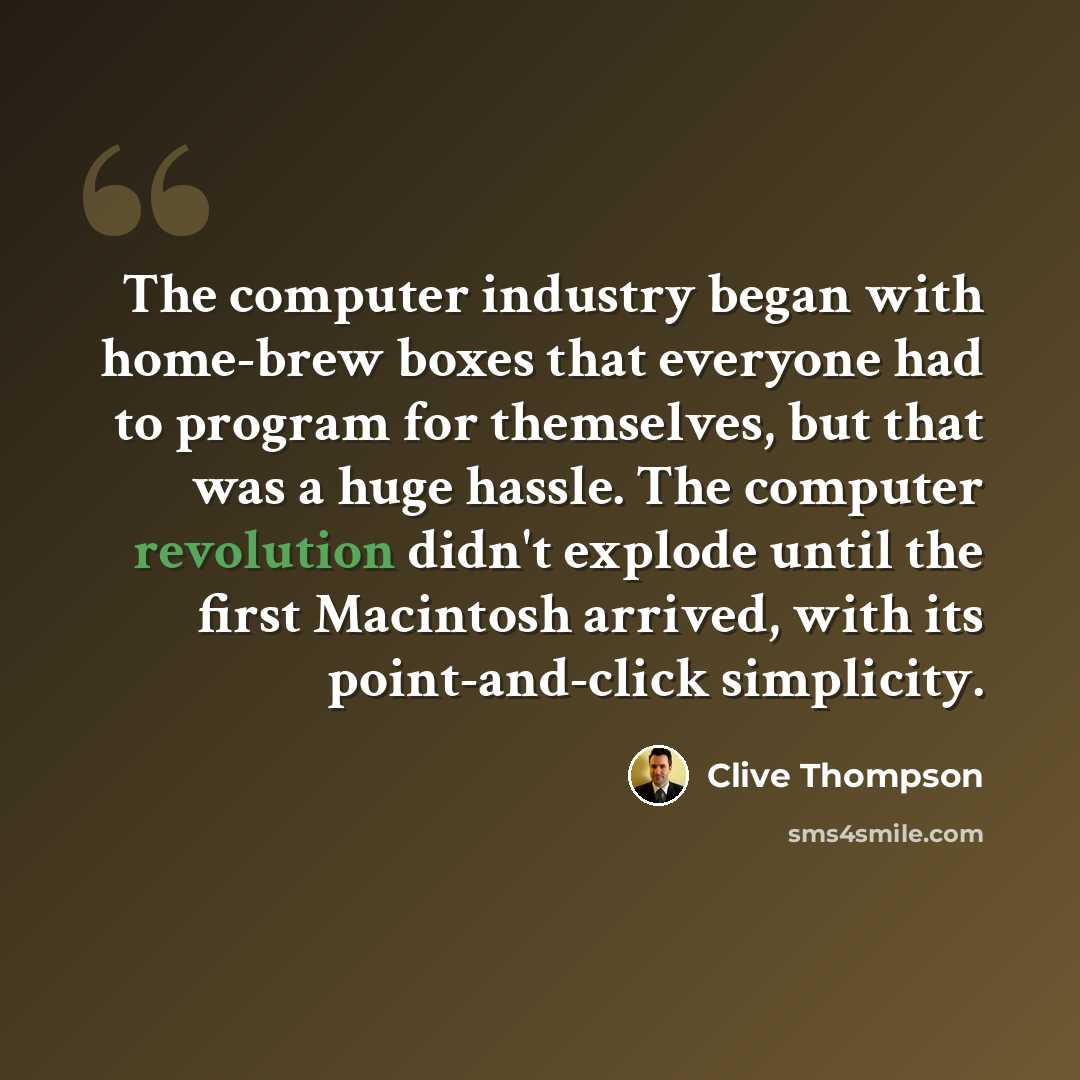 “The computer industry began with home-brew boxes that everyone had to program for themselves, but that was a huge hassle. The computer revolution didn't explode until the first Macintosh arrived, with its point-and-click simplicity.” quote by Clive Thompson