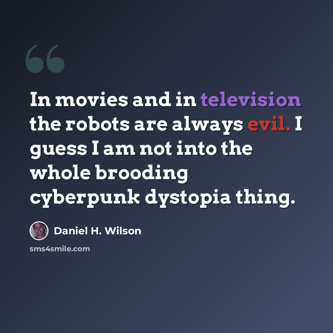 “In movies and in television the robots are always evil. I guess I am not into the whole brooding cyberpunk dystopia thing.” quote by Daniel H. Wilson