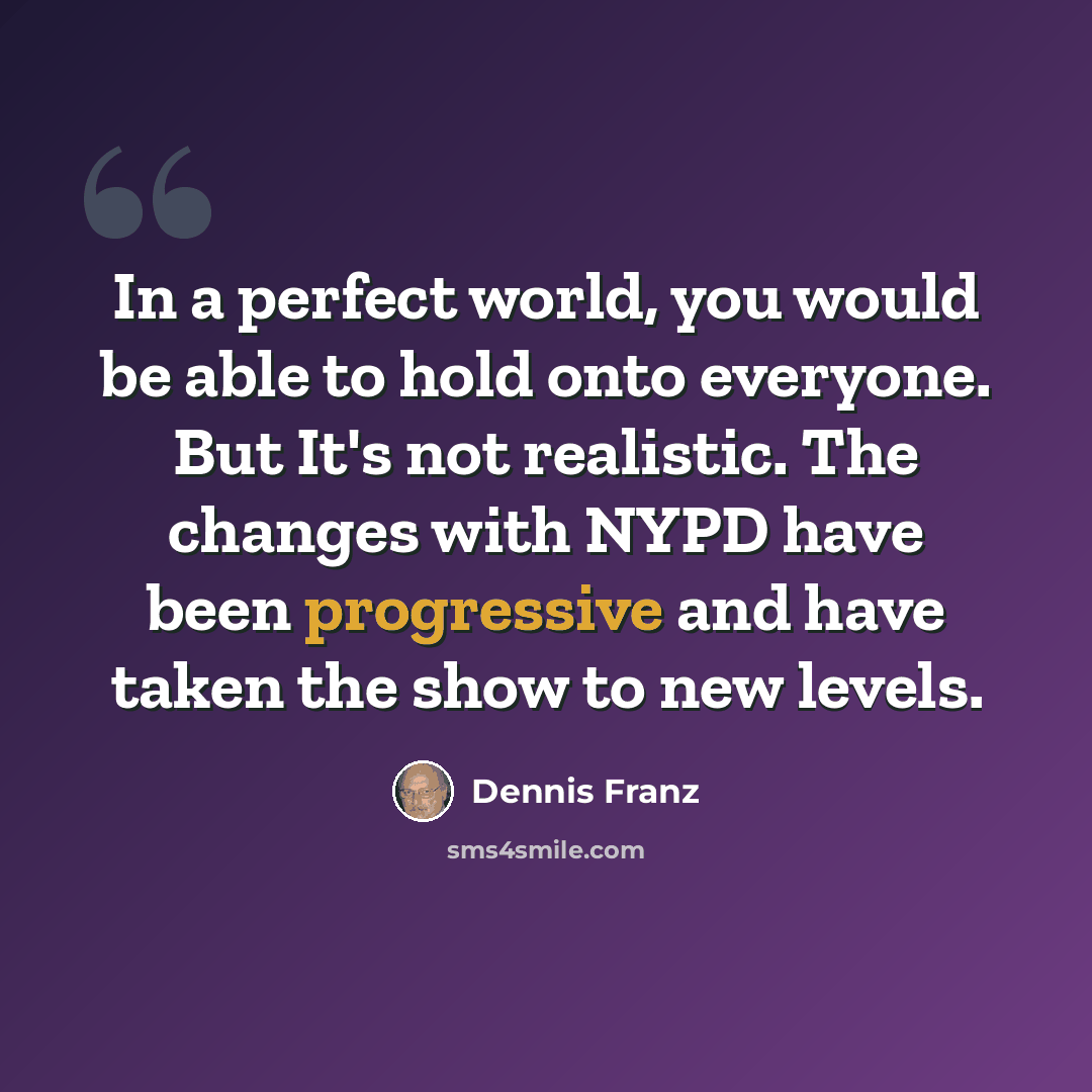 “In a perfect world, you would be able to hold onto everyone. But It's not realistic. The changes with NYPD have been progressive and have taken the show to new levels.” quote by Dennis Franz