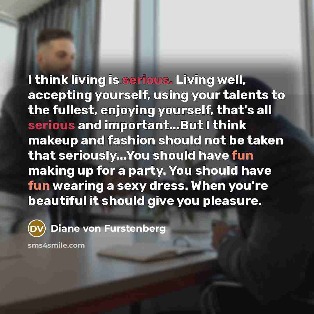 “I think living is serious. Living well, accepting yourself, using your talents to the fullest, enjoying yourself, that's all serious and important...But I think makeup and fashion should not be taken that seriously...You should have fun making up for a party. You should have fun wearing a sexy…” quote by Diane von Furstenberg