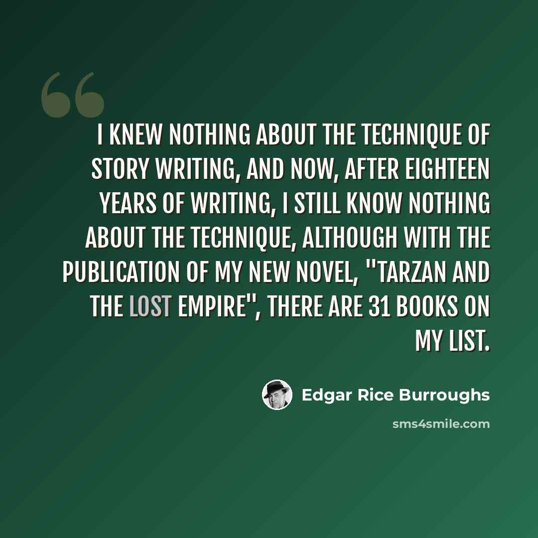 “I knew nothing about the technique of story writing, and now, after eighteen years of writing, I still know nothing about the technique, although with the publication of my new novel, "Tarzan and the Lost Empire", there are 31 books on my list.” quote by Edgar Rice Burroughs