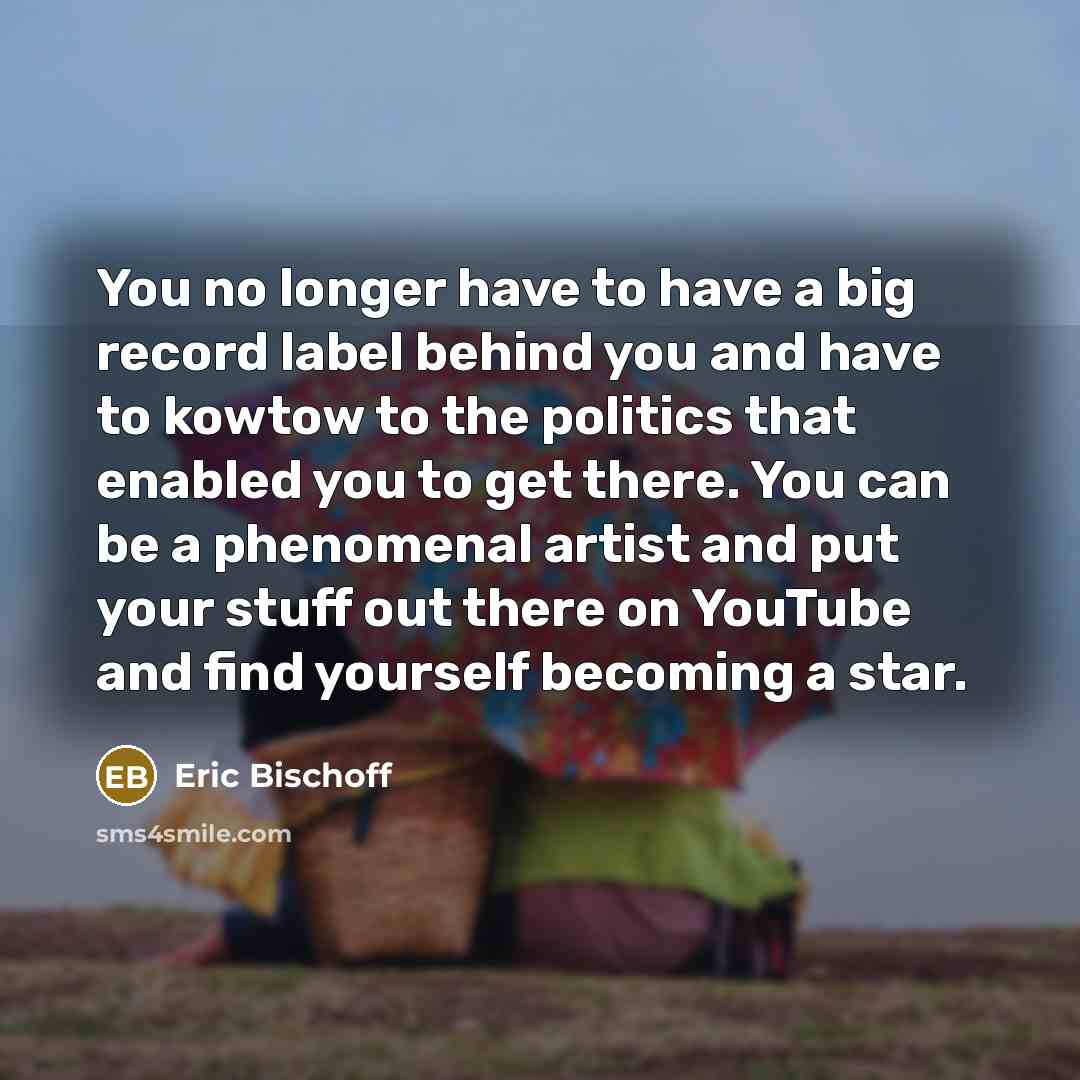 “You no longer have to have a big record label behind you and have to kowtow to the politics that enabled you to get there. You can be a phenomenal artist and put your stuff out there on YouTube and find yourself becoming a star.” quote by Eric Bischoff