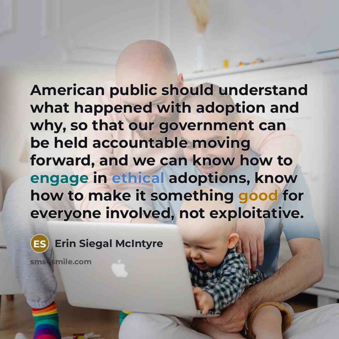 “American public should understand what happened with adoption and why, so that our government can be held accountable moving forward, and we can know how to engage in ethical adoptions, know how to make it something good for everyone involved, not exploitative.” quote by Erin Siegal McIntyre