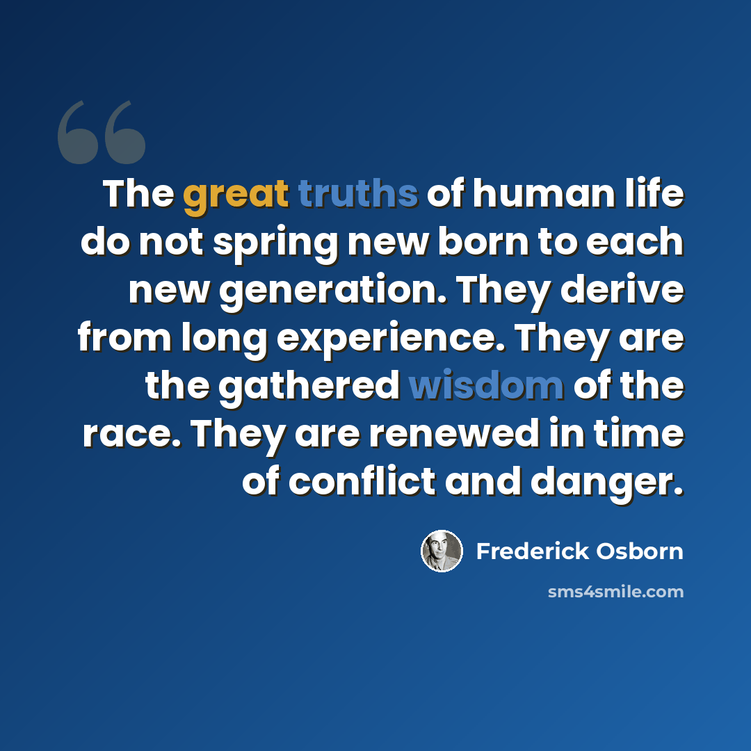 “The great truths of human life do not spring new born to each new generation. They derive from long experience. They are the gathered wisdom of the race. They are renewed in time of conflict and danger.” quote by Frederick Osborn