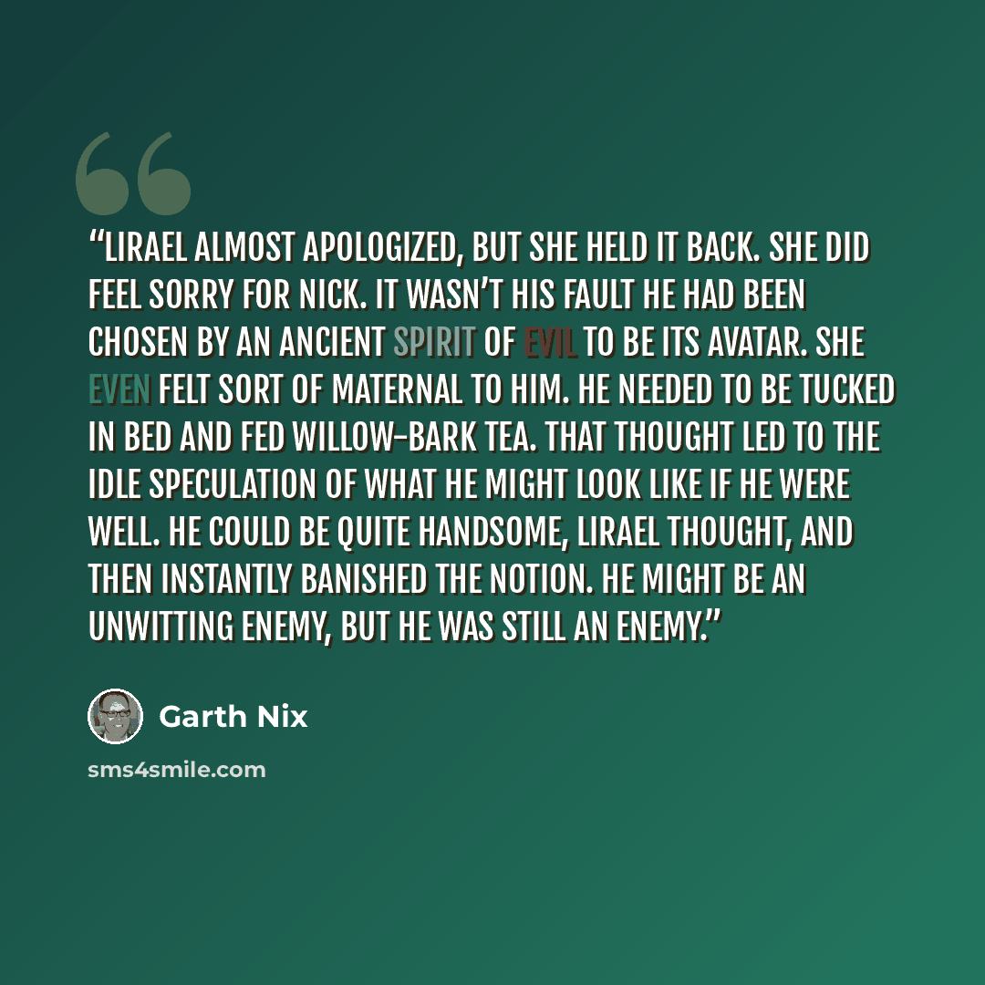 “Lirael almost apologized, but she held it back. She did feel sorry for Nick. It wasn’t his fault he had been chosen by an ancient spirit of evil to be its avatar. She even felt sort of maternal to him. He needed to be tucked in bed and fed willow-bark tea. That thought led to the idle speculation…” quote by Garth Nix