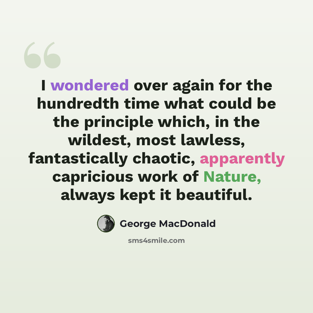 “I wondered over again for the hundredth time what could be the principle which, in the wildest, most lawless, fantastically chaotic, apparently capricious work of Nature, always kept it beautiful.” quote by George MacDonald