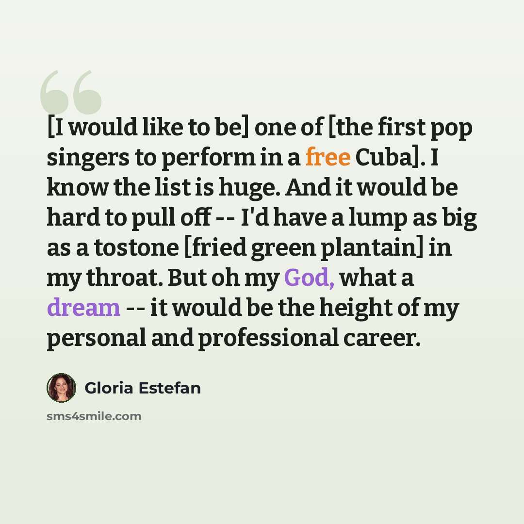 “[I would like to be] one of [the first pop singers to perform in a free Cuba]. I know the list is huge. And it would be hard to pull off -- I'd have a lump as big as a tostone [fried green plantain] in my throat. But oh my God, what a dream -- it would be the height of my personal and professional…” quote by Gloria Estefan