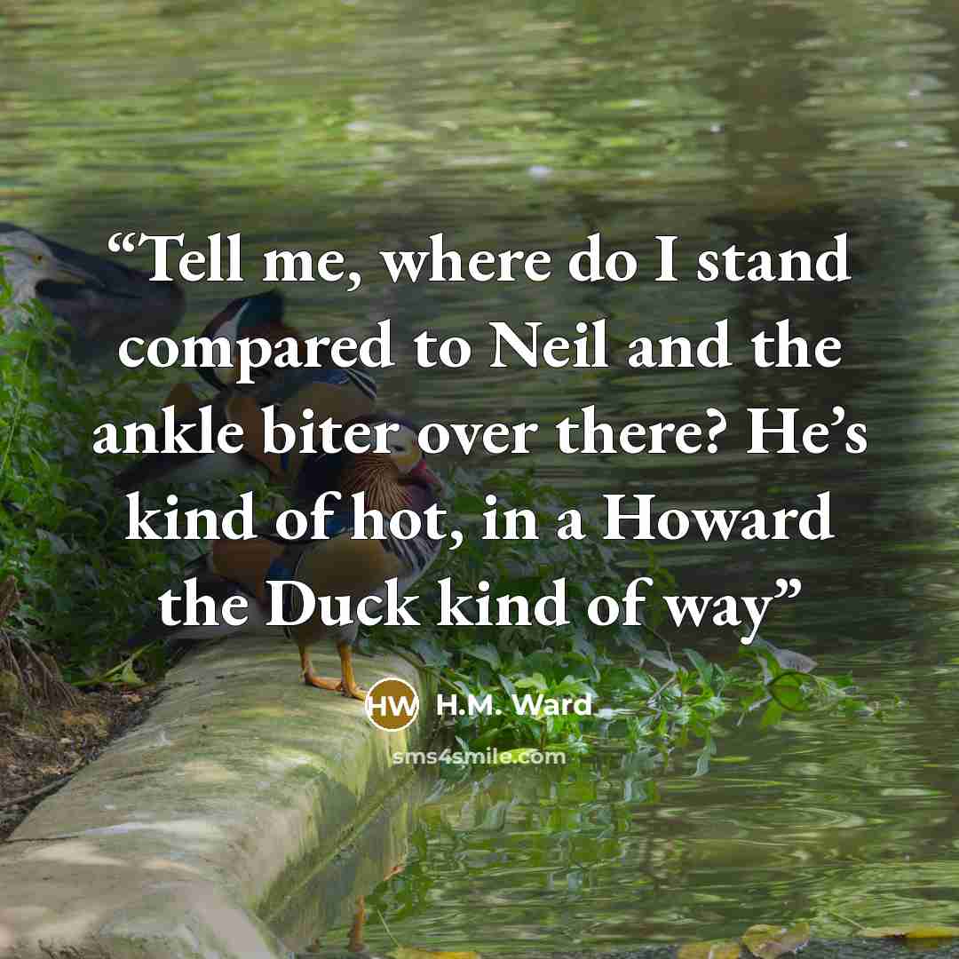 “Tell me, where do I stand compared to Neil and the ankle biter over there? He’s kind of hot, in a Howard the Duck kind of way” quote by H.M. Ward