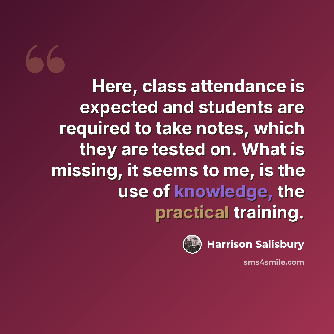 “Here, class attendance is expected and students are required to take notes, which they are tested on. What is missing, it seems to me, is the use of knowledge, the practical training.” quote by Harrison Salisbury