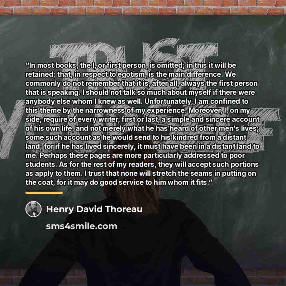 “In most books, the I, or first person, is omitted; in this it will be retained; that, in respect to egotism, is the main difference. We commonly do not remember that it is, after all, always the first person that is speaking. I should not talk so much about myself if there were anybody else whom I…” quote by Henry David Thoreau