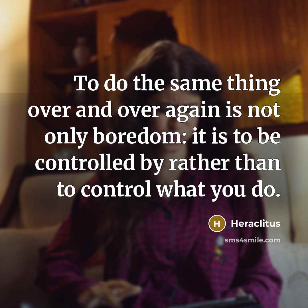 “To do the same thing over and over again is not only boredom: it is to be controlled by rather than to control what you do.” quote by Heraclitus