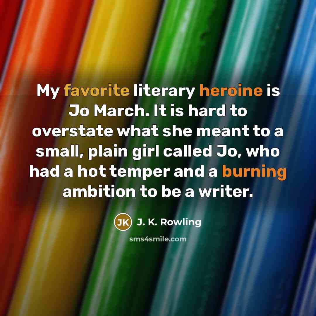 “My favorite literary heroine is Jo March. It is hard to overstate what she meant to a small, plain girl called Jo, who had a hot temper and a burning ambition to be a writer.” quote by J. K. Rowling