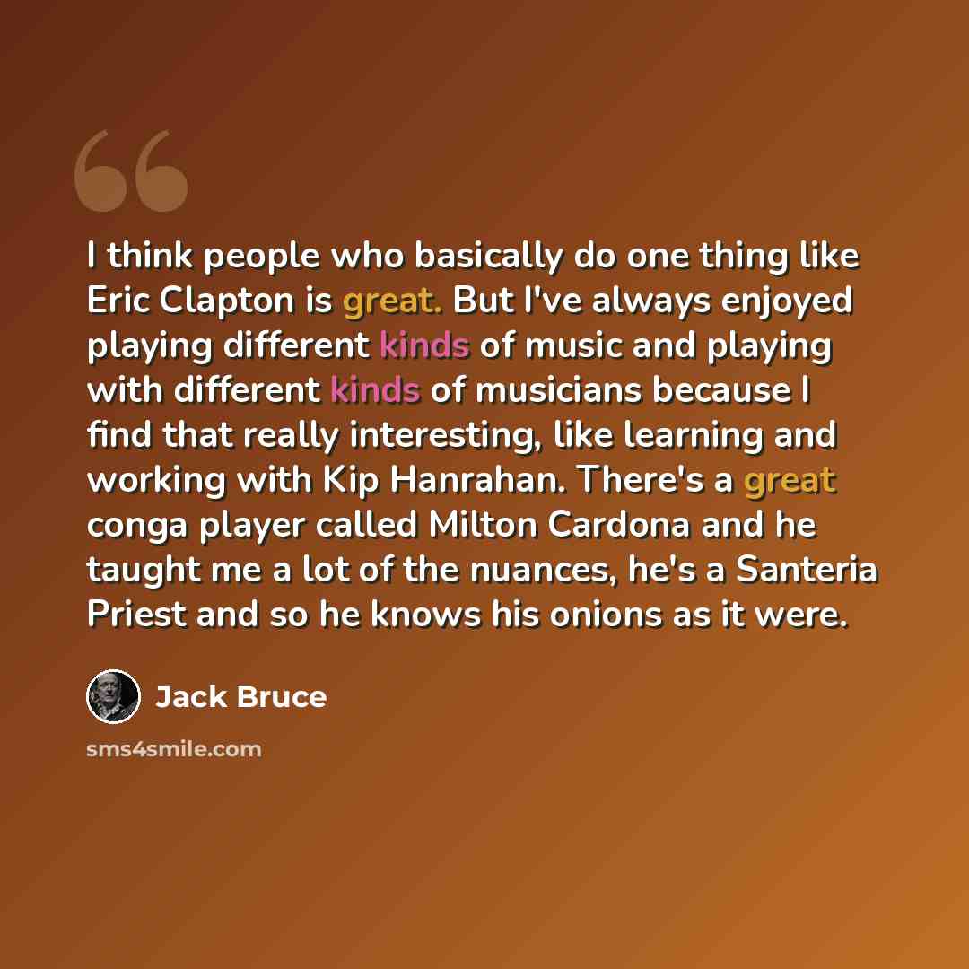 “I think people who basically do one thing like Eric Clapton is great. But I've always enjoyed playing different kinds of music and playing with different kinds of musicians because I find that really interesting, like learning and working with Kip Hanrahan. There's a great conga player called…” quote by Jack Bruce