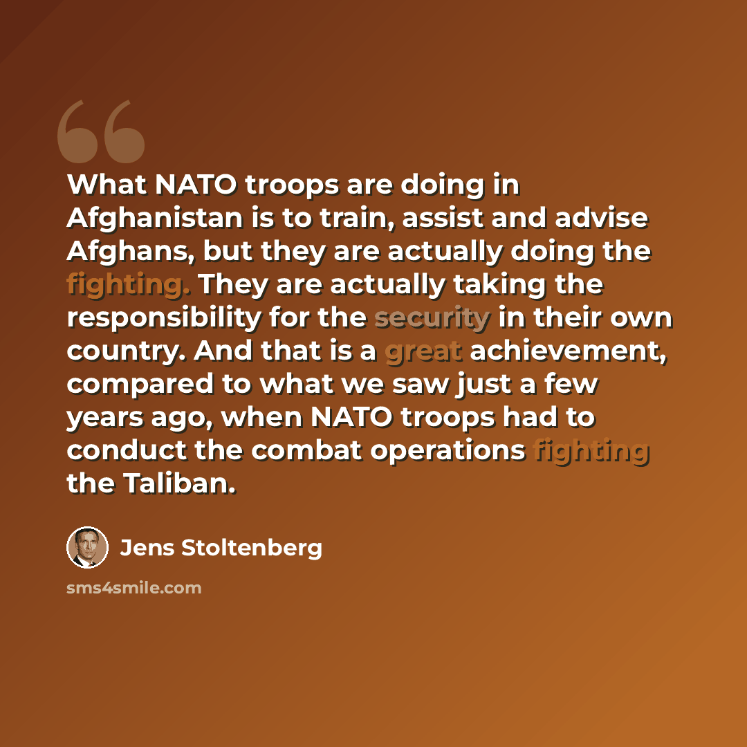 “What NATO troops are doing in Afghanistan is to train, assist and advise Afghans, but they are actually doing the fighting. They are actually taking the responsibility for the security in their own country. And that is a great achievement, compared to what we saw just a few years ago, when NATO…” quote by Jens Stoltenberg