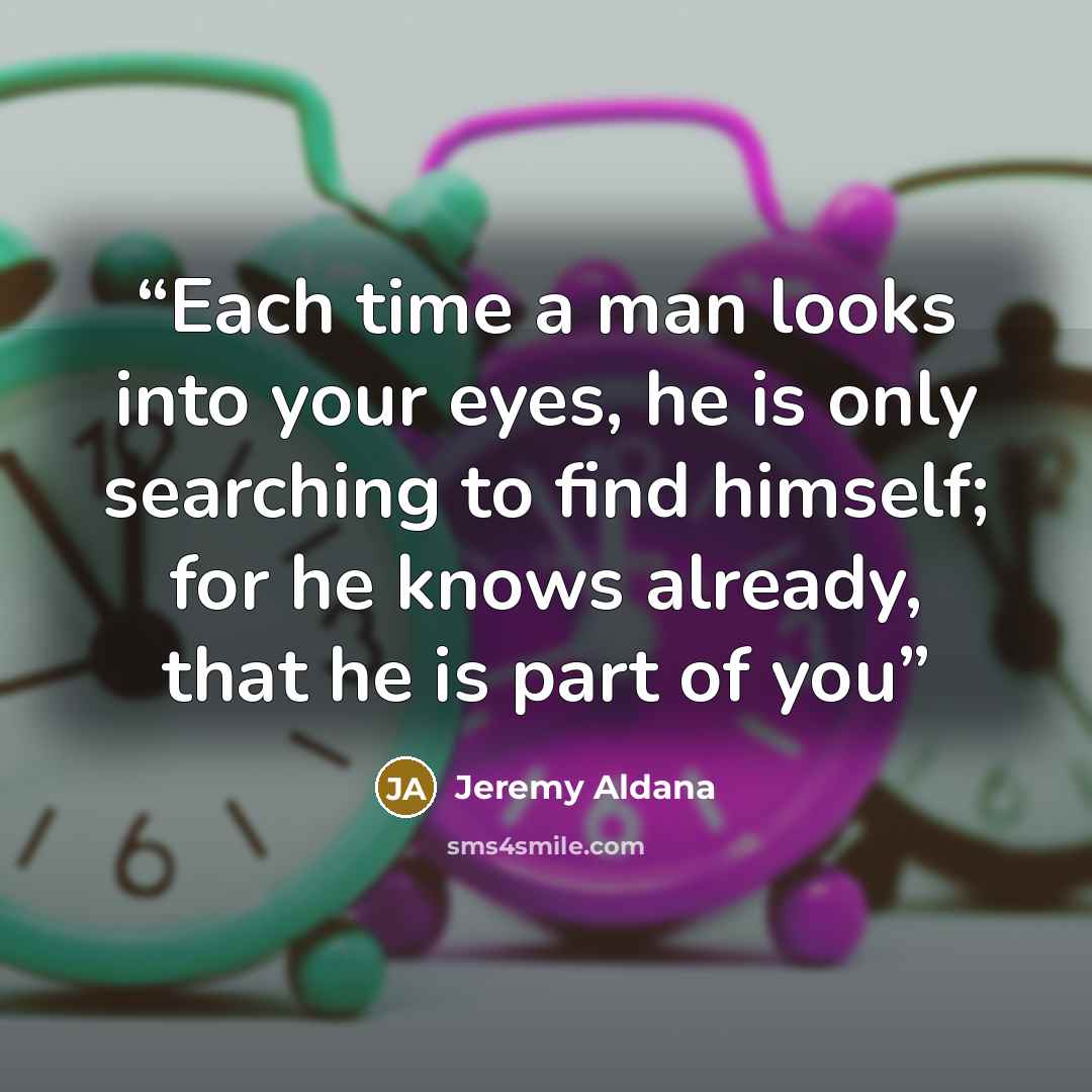 “Each time a man looks into your eyes, he is only searching to find himself; for he knows already, that he is part of you” quote by Jeremy Aldana