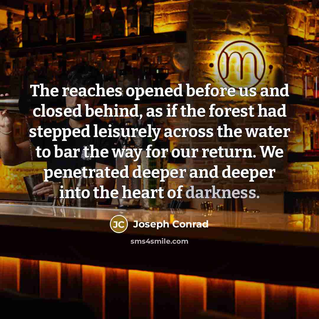 “The reaches opened before us and closed behind, as if the forest had stepped leisurely across the water to bar the way for our return. We penetrated deeper and deeper into the heart of darkness.” quote by Joseph Conrad