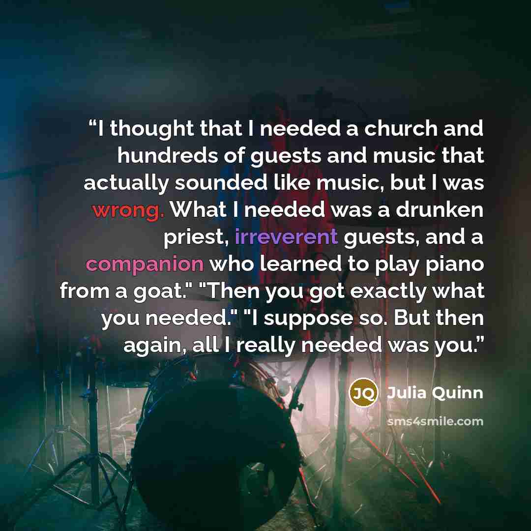 “I thought that I needed a church and hundreds of guests and music that actually sounded like music, but I was wrong. What I needed was a drunken priest, irreverent guests, and a companion who learned to play piano from a goat." "Then you got exactly what you needed." "I suppose so. But then again…” quote by Julia Quinn