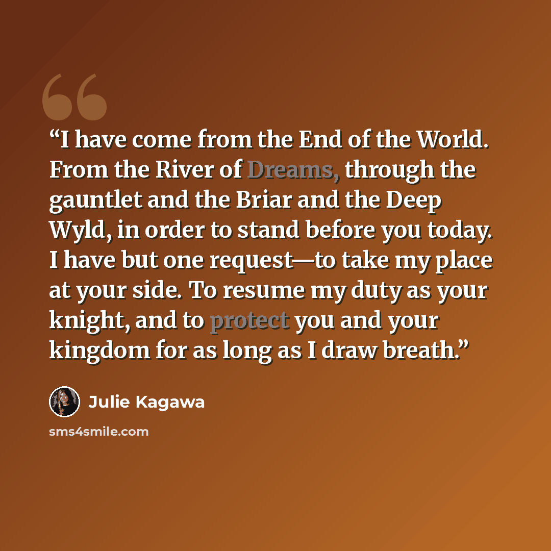 “I have come from the End of the World. From the River of Dreams, through the gauntlet and the Briar and the Deep Wyld, in order to stand before you today. I have but one request—to take my place at your side. To resume my duty as your knight, and to protect you and your kingdom for as long as I…” quote by Julie Kagawa