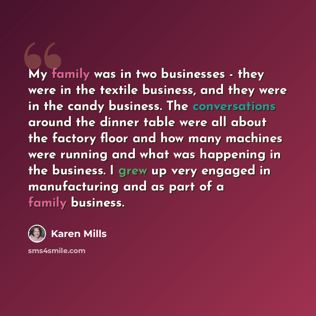 “My family was in two businesses - they were in the textile business, and they were in the candy business. The conversations around the dinner table were all about the factory floor and how many machines were running and what was happening in the business. I grew up very engaged in manufacturing…” quote by Karen Mills