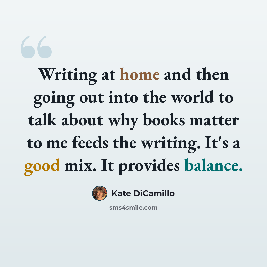 “Writing at home and then going out into the world to talk about why books matter to me feeds the writing. It's a good mix. It provides balance.” quote by Kate DiCamillo