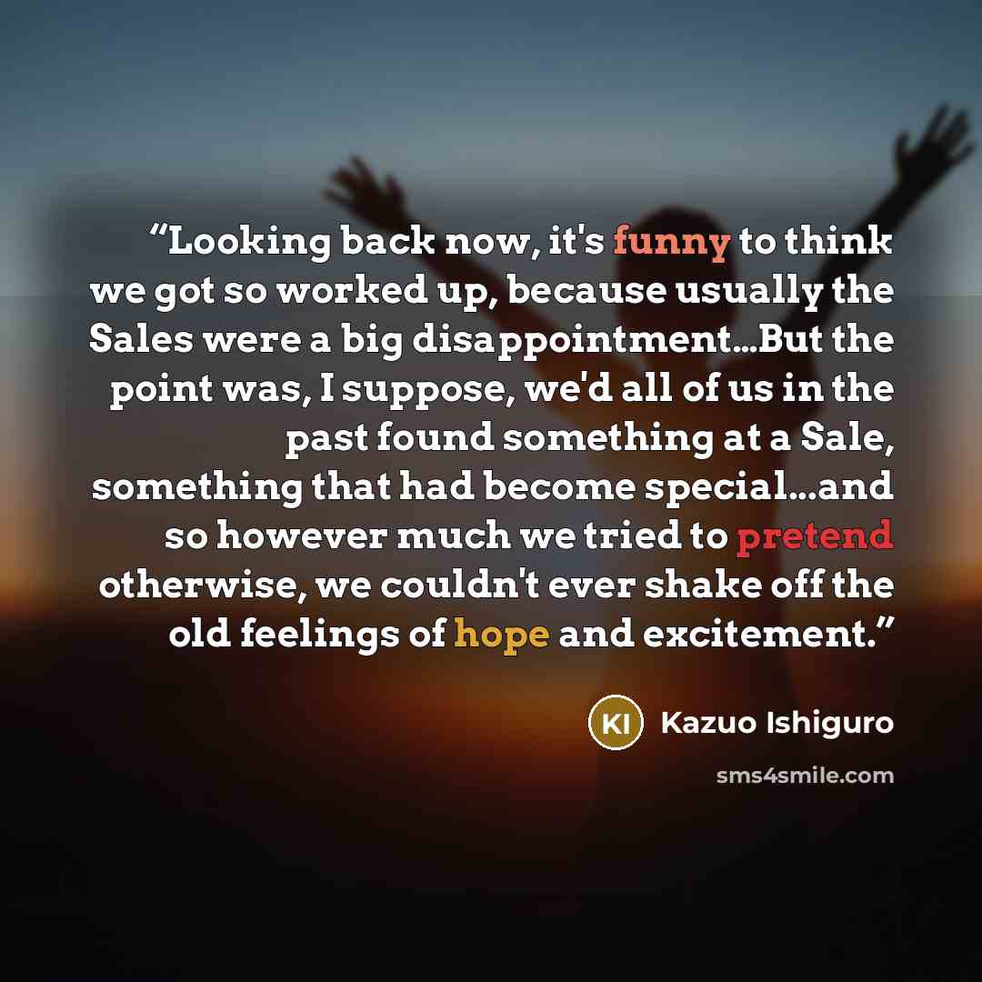 “Looking back now, it's funny to think we got so worked up, because usually the Sales were a big disappointment…But the point was, I suppose, we'd all of us in the past found something at a Sale, something that had become special...and so however much we tried to pretend otherwise, we couldn't ever…” quote by Kazuo Ishiguro