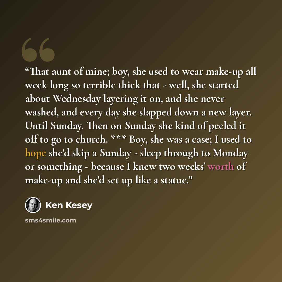 “That aunt of mine; boy, she used to wear make-up all week long so terrible thick that - well, she started about Wednesday layering it on, and she never washed, and every day she slapped down a new layer. Until Sunday. Then on Sunday she kind of peeled it off to go to church. *** Boy, she was a…” quote by Ken Kesey